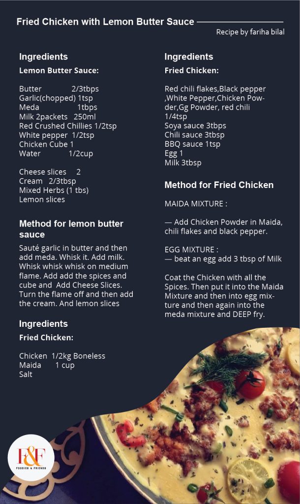 FRIED CHICKEN WITH LEMON BUTTER SAUCE  Lemon Butter Sauce:  Butter               2/3tbps  Garlic(chopped) 1tsp  Meda                   1tbps  Milk 2packets   250ml  Red Crushed Chillies 1/2tsp  White pepper  1/2tsp  Chicken Cube 1 Water              1/2cup   Cheese slices     2  Cream   2/3tbsp  Mixed Herbs (1 tbs)  Lemon slices   Sauté garlic in butter and then add meda. Whisk it. Add milk. Whisk whisk whisk on medium flame. Add add the spices and cube and  Add Cheese Slices. Turn the flame off and then add the cream. And lemon slices  Fried Chicken:   Chicken  1/2kg Boneless  Meda       1 cup  Salt            Red chili flakes,Black pepper ,White Pepper,Chicken Powder,Gg Powder, red chili   1/4tsp  Soya sauce 3tbps Chili sauce 3tbsp BBQ sauce 1tsp Egg 1 Milk 3tbsp   MEDA MIXTURE :   — Add Chicken Powder in Meda, chili flakes and black pepper.   EGG MIXTURE :  — beat an egg add 3 tbsp of Milk   Coat the Chicken with all the Spices. Then put it into the Meda Mixture and then into egg mixture and then again into the meda mixture and DEEP fry.