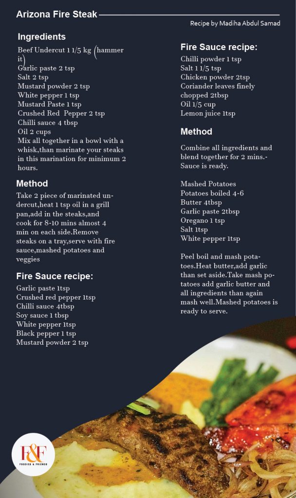 Arizona Fire Steak  Ingredients Beef Undercut 1 1/5 kg (hammer it) Garlic paste 2 tsp Salt 2 tsp Mustard powder 2 tsp White pepper 1 tsp Mustard Paste 1 tsp Crushed Red  Pepper 2 tsp Chilli sauce 4 tbsp Oil 2 cups Mix all together in a bowl with a whisk,than marinate your steaks in this marination for minimum 2 hours.  Method: Take 2 piece of marinated undercut,heat 1 tsp oil in a grill pan,add in the steaks,and cook for 8-10 mins almost 4 min on each side.Remove steaks on a tray,serve with fire sauce,mashed potatoes and veggies.  Fire Sauce recipe: Garlic paste 1tsp Crushed red pepper 1tsp Chilli sauce 4tbsp Soy sauce 1 tbsp White pepper 1tsp Black pepper 1 tsp Mustard powder 2 tsp Chilli powder 1 tsp Salt 1 1/5 tsp Chicken powder 2tsp Coriander leaves finely chopped 2tbsp Oil 1/5 cup Lemon juice 1tsp  Method: Combine all ingredients and blend together for 2 mins.Sauce is ready.  Mashed Potatoes Potatoes boiled 4-6 Butter 4tbsp Garlic paste 2tbsp Oregano 1 tsp Salt 1tsp White pepper 1tsp  Peel boil and mash potatoes.Heat butter,add garlic than set aside.Take mash potatoes add garlic butter and all ingredients than again mash well.Mashed potatoes is ready to serve.