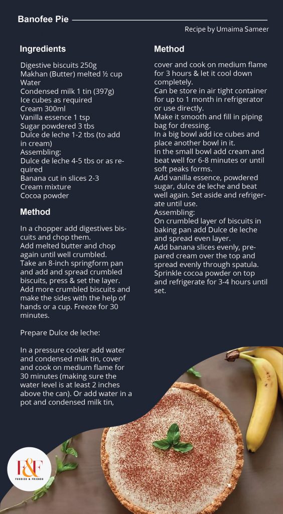 Banofee Pie Ingredients: Digestive biscuits 250g Makhan (Butter) melted ½ cup Water Condensed milk 1 tin (397g) Ice cubes as required Cream 300ml Vanilla essence 1 tsp Sugar powdered 3 tbs Dulce de leche 1-2 tbs (to add in cream) Assembling: Dulce de leche 4-5 tbs or as required Banana cut in slices 2-3 Cream mixture Cocoa powder Directions: In a chopper add digestives biscuits and chop them. Add melted butter and chop again until well crumbled. Take an 8-inch springform pan and add and spread crumbled biscuits, press & set the layer. Add more crumbled biscuits and make the sides with the help of hands or a cup. Freeze for 30 minutes. Prepare Dulce de leche: In a pressure cooker add water and condensed milk tin, cover and cook on medium flame for 30 minutes (making sure the water level is at least 2 inches above the can). Or add water in a pot and condensed milk tin, cover and cook on medium flame for 3 hours & let it cool down completely. Can be store in air tight container for up to 1 month in refrigerator or use directly. Make it smooth and fill in piping bag for dressing. In a big bowl add ice cubes and place another bowl in it. In the small bowl add cream and beat well for 6-8 minutes or until soft peaks forms. Add vanilla essence, powdered sugar, dulce de leche and beat well again. Set aside and refrigerate until use. Assembling: On crumbled layer of biscuits in baking pan add Dulce de leche and spread even layer. Add banana slices evenly, prepared cream over the top and spread evenly through spatula. Sprinkle cocoa powder on top and refrigerate for 3-4 hours until set.