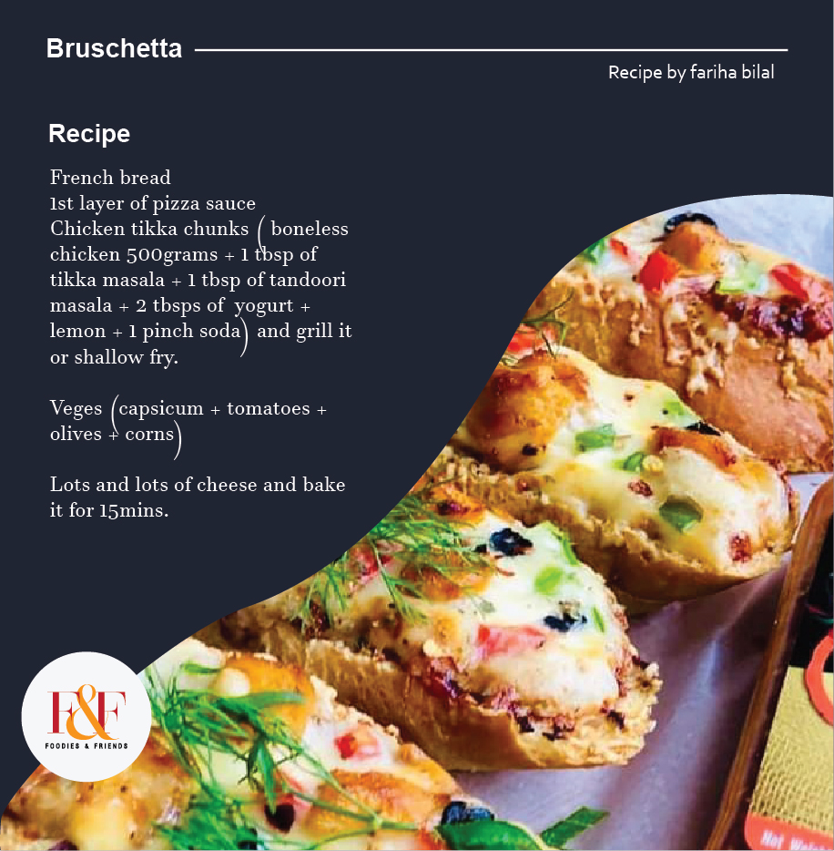 Bruschetta   French bread 1st layer of pizza sauce Chicken tikka chunks ( boneless chicken 500grams + 1 tbsp of tikka masala + 1 tbsp of tandoori masala + 2 tbsps of  yogurt + lemon + 1 pinch soda) and grill it or shallow fry.   Veges (capsicum + tomatoes + olives + corns)   Lots and lots of cheese and bake it for 15mins.