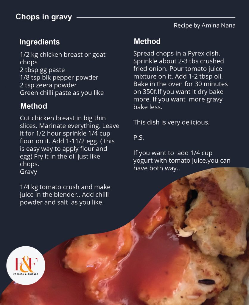 Chops in gravy Recipe  1/2 kg chicken breast or goat chops  2 tbsp gg paste  1/8 tsp blk pepper powder  2 tsp zeera powder  Green chilli paste as you like  Cut chicken breast in big thin slices. Marinate everything. Leave it for 1/2 hour.sprinkle 1/4 cup flour on it. Add 1-11/2 egg. ( this is easy way to apply flour and egg) Fry it in the oil just like chops.  Gravy  1/4 kg tomato crush and make juice in the blender.. Add chilli powder and salt  as you like.  Spread chops in a Pyrex dish. Sprinkle about 2-3 tbs crushed fried onion. Pour tomato juice mixture on it. Add 1-2 tbsp oil. Bake in the oven for 30 minutes on 350f.If you want it dry bake more. If you want  more gravy bake less.  This dish is very delicious.  P.S.  If you want to  add 1/4 cup yogurt with tomato juice.you can have both way.