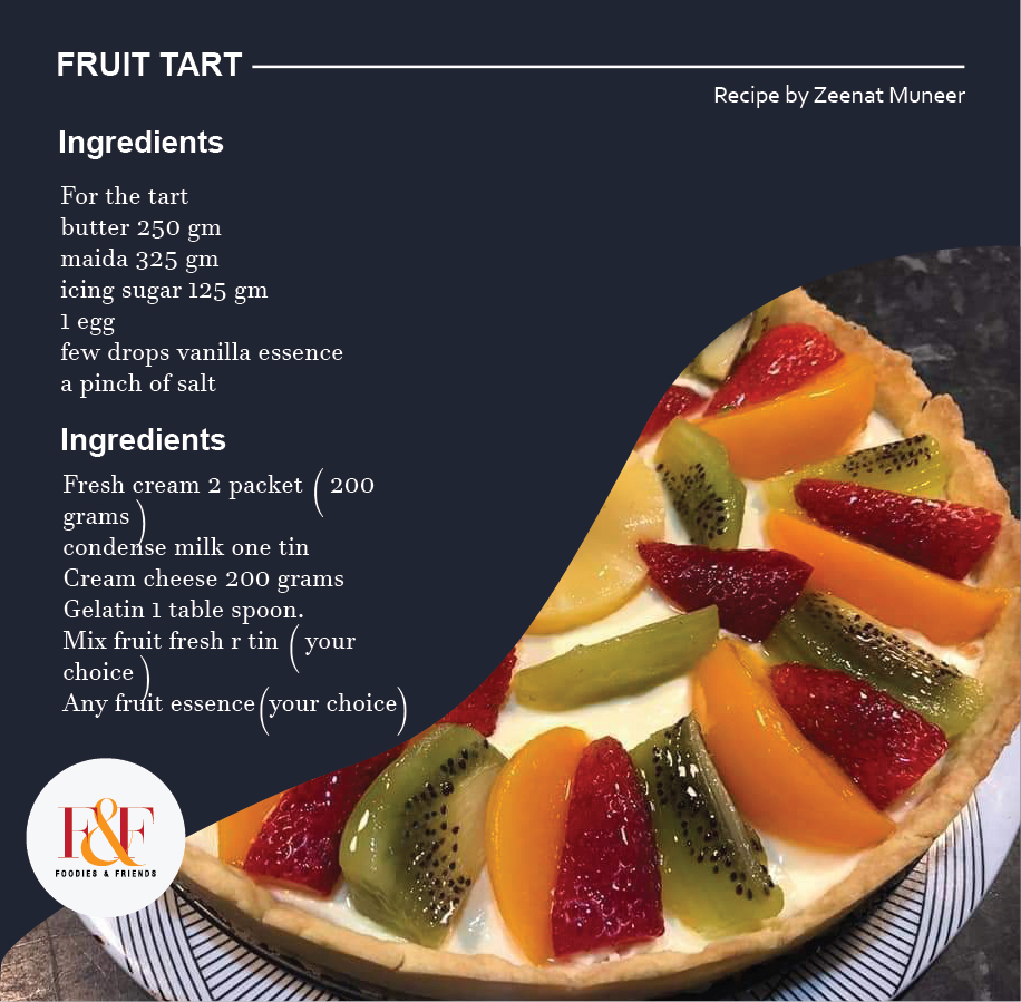 FRUIT TART INGREDIENTS  For the tart butter 250 gm maida 325 gm icing sugar 125 gm  1 egg  few drops vanilla essence a pinch of salt   INGREDIENTS  Fresh cream 2 packet ( 200 grams ) condense milk one tin  Cream cheese 200 grams Gelatin 1 table spoon.  Mix fruit fresh r tin ( your choice ) Any fruit essence ( your choice )