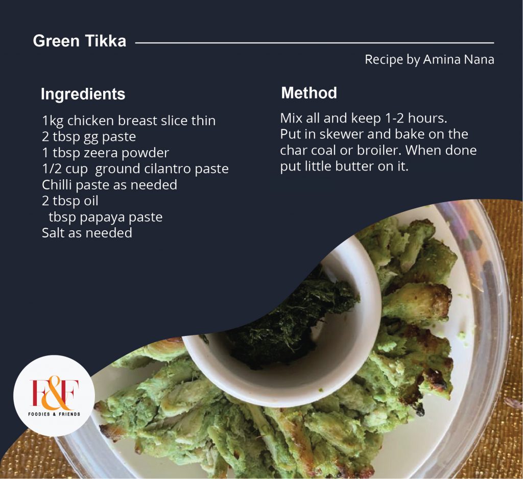  Green Tikka Recipe 1kg chicken breast slice thin 2 tbsp gg paste 1 tbsp zeera powder 1/2 cup  ground cilantro paste Chilli paste as needed 2 tbsp oil  1 tbsp papaya paste Salt as needed Mix all and keep 1-2 hours. Put in skewer and bake on the char coal or broiler. When done put little butter on it.