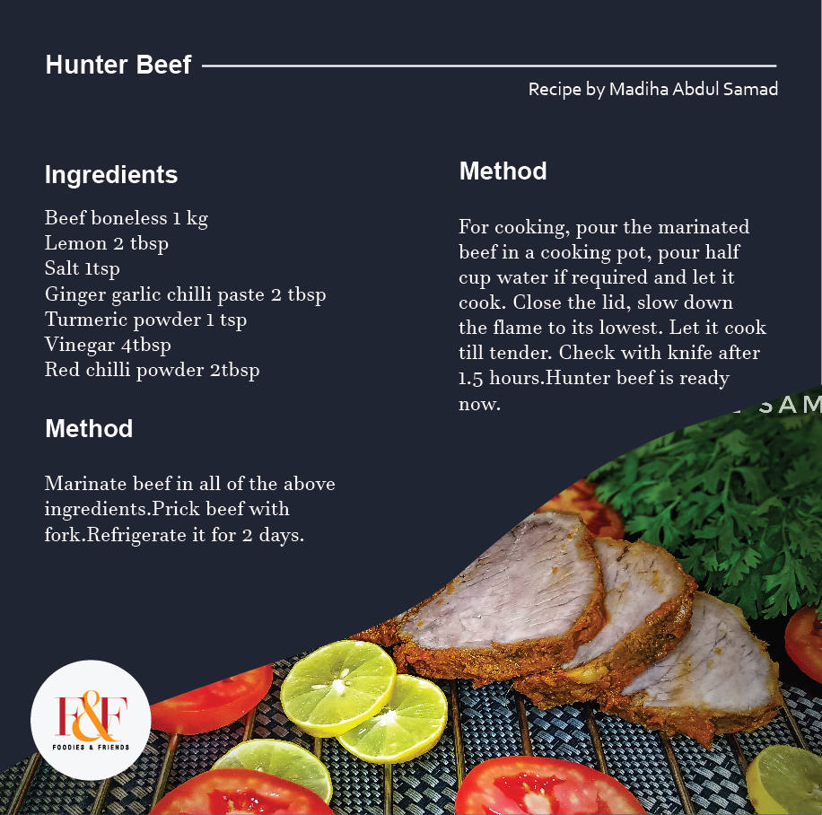 Hunter Beef  Recipe:  Beef boneless 1 kg Lemon 2 tbsp Salt 1tsp Ginger garlic chilli paste 2 tbsp Turmeric powder 1 tsp Vinegar 4tbsp Red chilli powder 2tbsp  Method:  Marinate beef in all of the above ingredients.Prick beef with fork.Refrigerate it for 2 days.  For cooking, pour the marinated beef in a cooking pot, pour half cup water if required and let it cook. Close the lid, slow down the flame to its lowest. Let it cook till tender. Check with knife after 1.5 hours.Hunter beef is ready now.