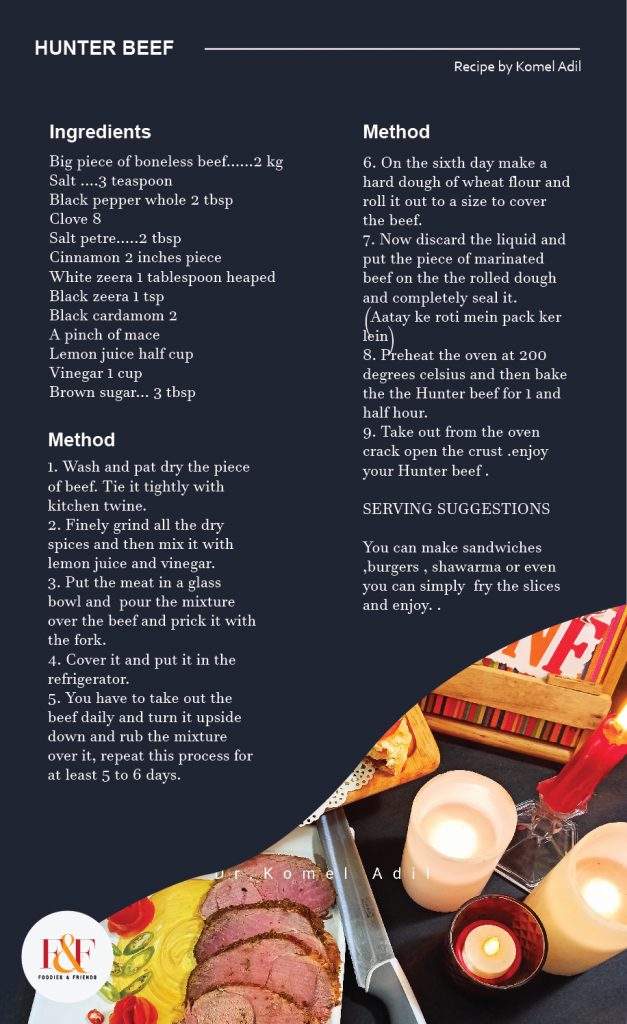 HUNTER BEEF INGREDIENTS Big piece of boneless beef......2 kg Salt ....3 teaspoon Black pepper whole 2 tbsp Clove 8 Salt petre.....2 tbsp Cinnamon 2 inches piece White zeera 1 tablespoon heaped Black zeera 1 tsp Black cardamom 2 A pinch of mace Lemon juice half cup Vinegar 1 cup Brown sugar... 3 tbsp METHOD 1. Wash and pat dry the piece of beef. Tie it tightly with kitchen twine. 2. Finely grind all the dry spices and then mix it with lemon juice and vinegar. 3. Put the meat in a glass bowl and  pour the mixture over the beef and prick it with the fork. 4. Cover it and put it in the refrigerator. 5. You have to take out the beef daily and turn it upside down and rub the mixture over it, repeat this process for at least 5 to 6 days. 6. On the sixth day make a hard dough of wheat flour and roll it out to a size to cover the beef. 7. Now discard the liquid and put the piece of marinated beef on the the rolled dough and completely seal it.  (Aatay ke roti mein pack ker lein) 8. Preheat the oven at 200 degrees celsius and then bake the the Hunter beef for 1 and half hour.  9. Take out from the oven crack open the crust .enjoy your Hunter beef . SERVING SUGGESTIONS You can make sandwiches ,burgers , shawarma or even you can simply  fry the slices and enjoy.