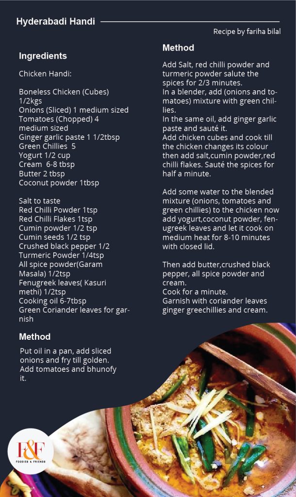 Hyderabadi Handi  Chicken Handi:   Boneless Chicken (Cubes) 1/2kgs Onions (Sliced) 1 medium sized Tomatoes (Chopped) 4 medium sized Ginger garlic paste 1 1/2tbsp Green Chillies  5 Yogurt 1/2 cup  Cream  6-8 tbsp  Butter 2 tbsp Coconut powder 1tbsp  Salt to taste  Red Chilli Powder 1tsp  Red Chilli Flakes 1tsp  Cumin powder 1/2 tsp Cumin seeds 1/2 tsp  Crushed black pepper 1/2  Turmeric Powder 1/4tsp  All spice powder(Garam Masala) 1/2tsp  Fenugreek leaves( Kasuri methi) 1/2tsp  Cooking oil 6-7tbsp Green Coriander leaves for garnish  Put oil in a pan, add sliced onions and fry till golden. Add tomatoes and bhunofy it.  Add Salt, red chilli powder and turmeric powder salute the spices for 2/3 minutes.  In a blender, add (onions and tomatoes) mixture with green chillies. In the same oil, add ginger garlic paste and sauté it.  Add chicken cubes and cook till the chicken changes its colour then add salt,cumin powder,red chilli flakes. Sauté the spices for half a minute.   Add some water to the blended mixture (onions, tomatoes and green chillies) to the chicken now add yogurt,coconut powder, fenugreek leaves and let it cook on medium heat for 8-10 minutes with closed lid.  Then add butter,crushed black pepper, all spice powder and cream.  Cook for a minute.  Garnish with coriander leaves ginger greechillies and cream.