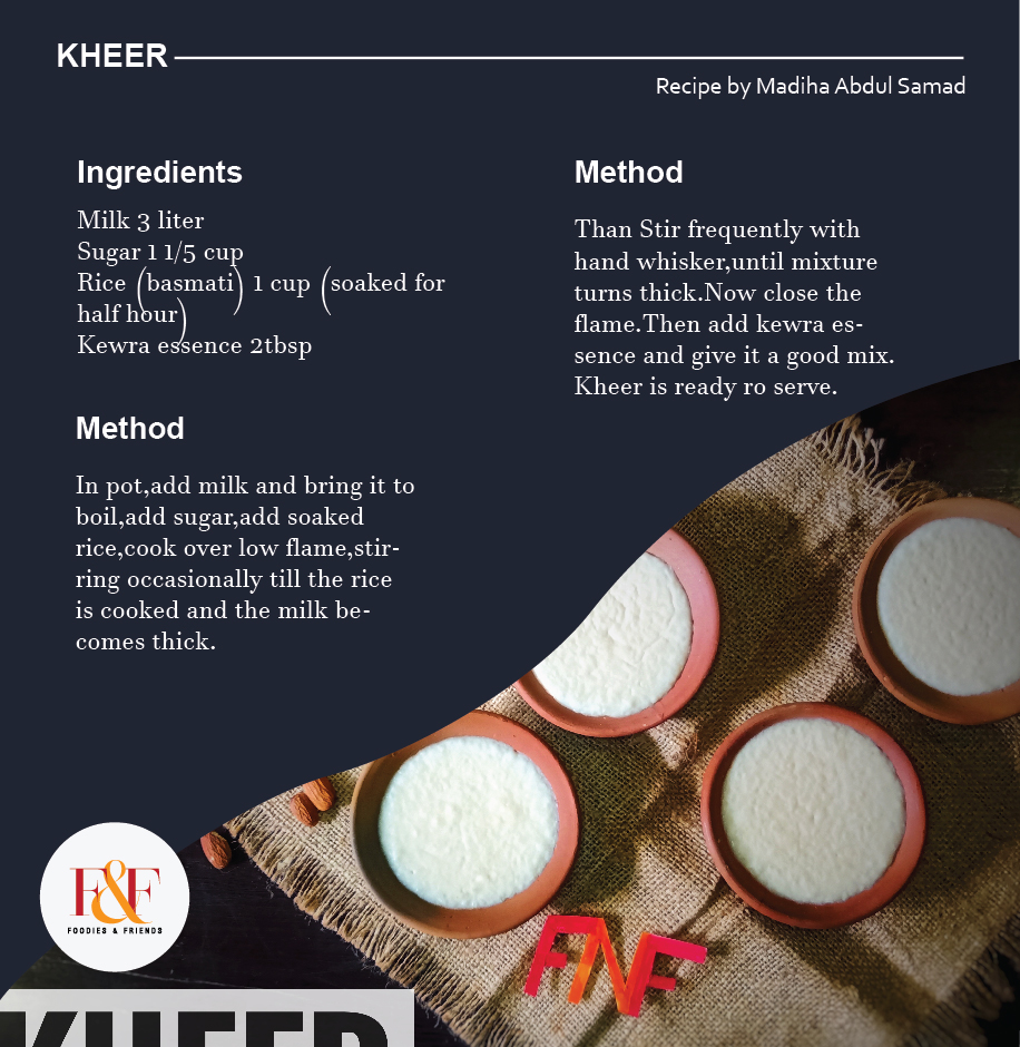  KHEER Milk 3 liter Sugar 1 1/5 cup Rice (basmati) 1 cup (soaked for half hour) Kewra essence 2tbsp  In pot,add milk and bring it to boil,add sugar,add soaked rice,cook over low flame,stirring occasionally till the rice is cooked and the milk becomes thick.Than Stir frequently with hand whisker,until mixture turns thick.Now close the flame.Then add kewra essence and give it a good mix. Kheer is ready ro serve.