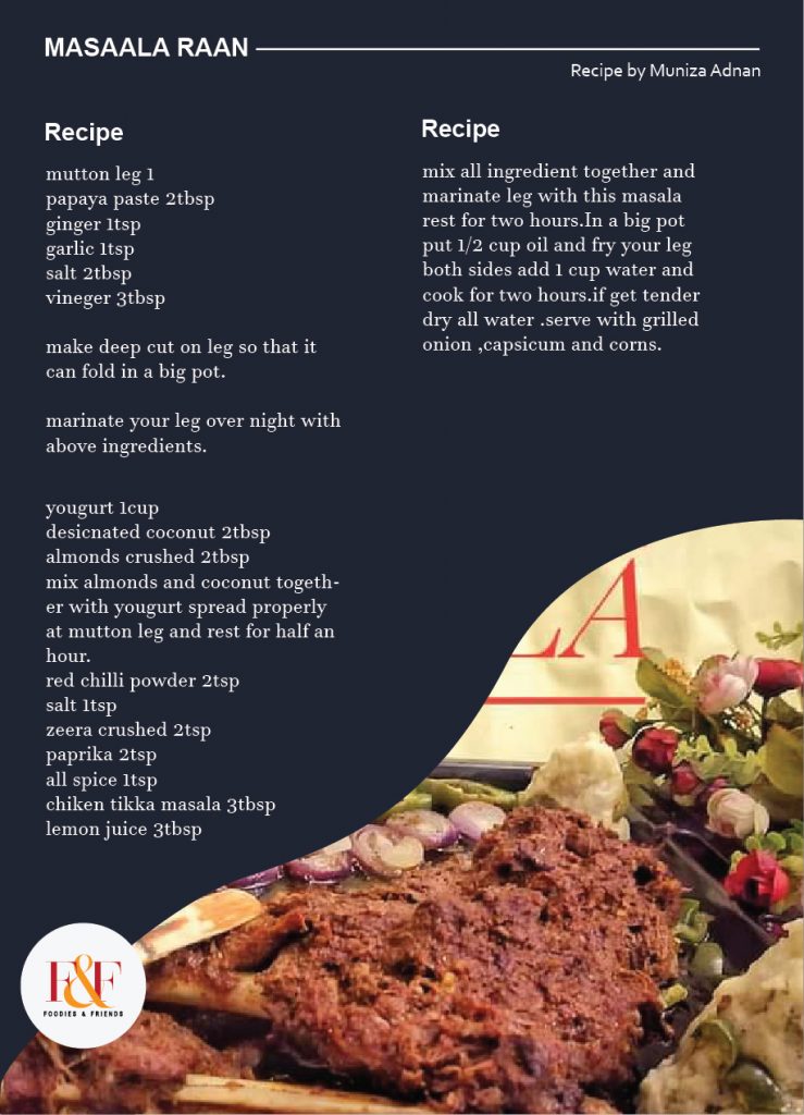 Masaala Raan  mutton leg 1 papaya paste 2tbsp ginger 1tsp garlic 1tsp salt 2tbsp veniger 3tbsp make deep cut on leg so that it can fold in a big pot.  marinate your leg over night with above ingredients. yougurt 1cup desicnated coconut 2tbsp almonds crushed 2tbsp mix almonds and coconut together with yougurt spread properly at mutton leg and rest for half an hour. red chilli powder 2tsp salt 1tsp zeera crushed 2tsp paprika 2tsp all spice 1tsp chiken tikka masala 3tbsp lemon juice 3tbsp mix all ingredient together and marinate leg with this masala rest for two hours.In a big pot put 1/2 cup oil and fry your leg both sides add 1 cup water and cook for two hours.if get tender dry all water .serve with grilled onion ,capsicum and corns.