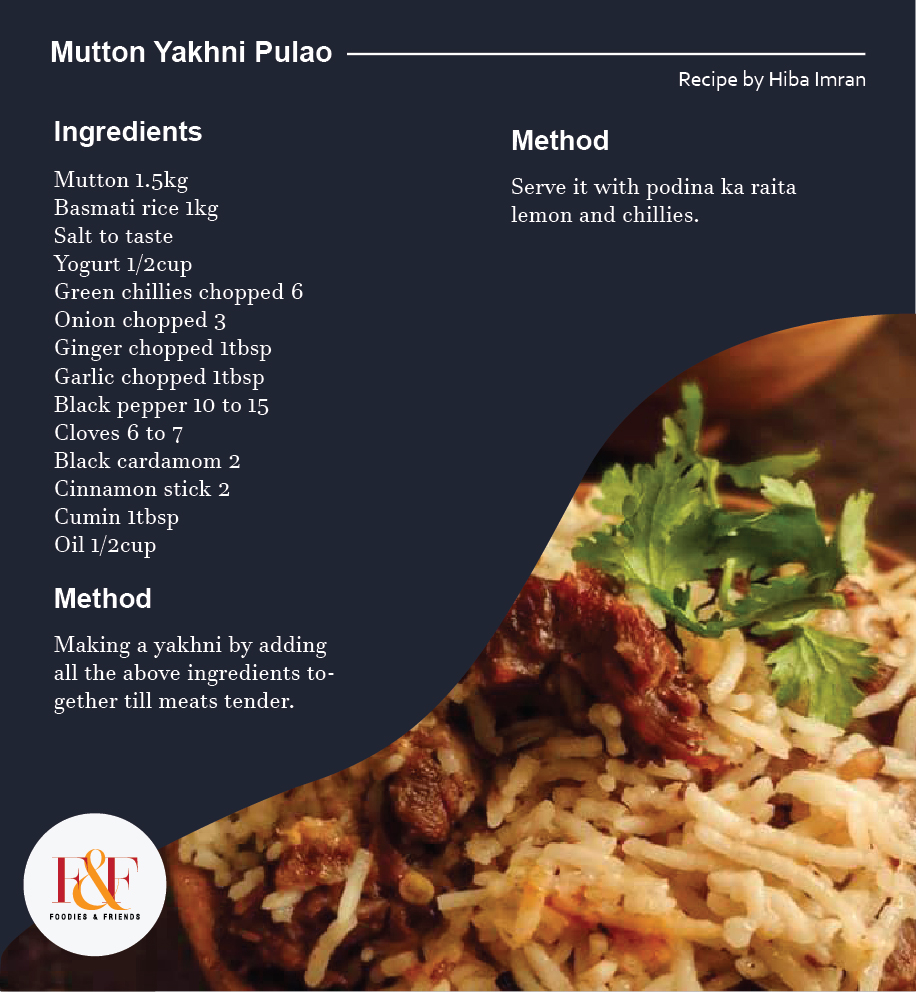 Mutton Yakhni Pulao  Ingredients: Mutton 1.5kg Basmati rice 1kg Salt to taste Yogurt 1/2cup Green chillies chopped 6 Onion chopped 3 Ginger chopped 1tbsp Garlic chopped 1tbsp Black pepper 10 to 15 Cloves 6 to 7 Black cardamom 2 Cinnamon stick 2 Cumin 1tbsp Oil 1/2cup  Making a yakhni by adding all the above ingredients together till meats tender.  Add soaked rice then salt according to your taste and cooked it untill it's fully cooked.