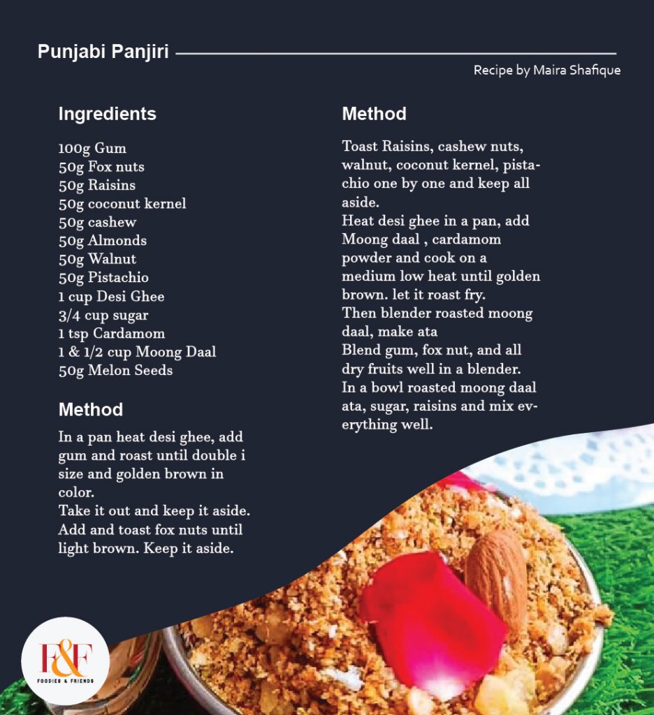 Punjabi Panjiri  Ingredients: 100g Gum 50g Fox nuts 50g Raisins 50g coconut kernel 50g cashew 50g Almonds 50g Walnut 50g Pistachio 1 cup Desi Ghee 3/4 cup sugar 1 tsp Cardamom 1 & 1/2 cup Moong Daal 50g Melon Seeds  Directions:  In a pan heat desi ghee, add gum and roast until double i size and golden brown in color. Take it out and keep it aside. Add and toast fox nuts until light brown. Keep it aside. Toast Raisins, cashew nuts, walnut, coconut kernel, pistachio one by one and keep all aside. Heat desi ghee in a pan, add Moong daal , cardamom powder and cook on a medium low heat until golden brown. let it roast fry. Then blender roasted moong daal, make ata Blend gum, fox nut, and all dry fruits well in a blender. In a bowl roasted moong daal ata, sugar, raisins and mix everything well.