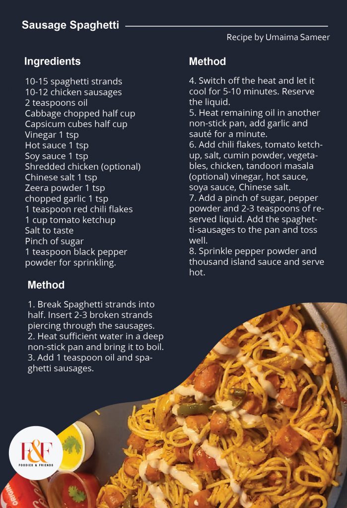 Sausage Spaghetti Ingredients: 10-15 spaghetti strands 10-12 chicken sausages 2 teaspoons oil Cabbage chopped half cup Capsicum cubes half cup Vinegar 1 tsp Hot sauce 1 tsp Soy sauce 1 tsp Shredded chicken (optional) Chinese salt 1 tsp Zeera powder 1 tsp chopped garlic 1 tsp 1 teaspoon red chili flakes 1 cup tomato ketchup Salt to taste Pinch of sugar 1 teaspoon black pepper powder for sprinkling. Method: 1. Break Spaghetti strands into half. Insert 2-3 broken strands piercing through the sausages.  2. Heat sufficient water in a deep non-stick pan and bring it to boil. 3. Add 1 teaspoon oil and spaghetti sausages. 4. Switch off the heat and let it cool for 5-10 minutes. Reserve the liquid. 5. Heat remaining oil in another non-stick pan, add garlic and sauté for a minute.  6. Add chili flakes, tomato ketchup, salt, cumin powder, vegetables, chicken, tandoori masala (optional) vinegar, hot sauce, soya sauce, Chinese salt. 7. Add a pinch of sugar, pepper powder and 2-3 teaspoons of reserved liquid. Add the spaghetti-sausages to the pan and toss well. 8. Sprinkle pepper powder and thousand island sauce and serve hot.