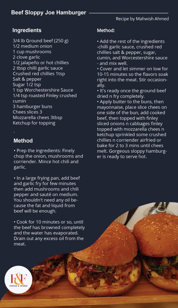 Beef Sloppy Joe Hamburger  Prep time: 10 minutes Cook time: 25 to 30minutes Yield: Serves 3  INGREDIENTS:  3/4 lb Ground beef (250 g) 1/2 medium onion 1 cup mushrooms 2 clove garlic 1/2 jalapeño or hot chillies 2 tbsp chilli garlic sauce Crushed red chillies 1tsp Salt & pepper Sugar 1/2 tsp 1 tsp Worchestershire Sauce 1/4 tsp roasted Finley crushed cumin 3 hamburger buns Chees slices 3 Mozzarella chees 3tbsp Ketchup for topping  Procedure:  • Prep the ingredients: Finely chop the onion, mushrooms and corriender. Mince hot chili and garlic.  • In a large frying pan, add beef and garlic fry for few minutes then add mushrooms and chili pepper and sauté on medium. You shouldn't need any oil because the fat and liquid from beef will be enough. • Cook for 10 minutes or so, until the beef has browned completely and the water has evaporated. Drain out any excess oil from the meat. • Add the rest of the ingredients -chilli garlic sauce, crushed red chillies salt & pepper, sugar, cumin, and Worcestershire sauce - and mix well. • Cover and let simmer on low for 10-15 minutes so the flavors soak right into the meat. Stir occasionally. • It's ready once the ground beef dried n fry completely. • Apply butter to the buns, then mayonnaise, place slice chees on one side of the bun, add cooked beef, then topped with finley sliced onions n cabbages finley topped with mozzarella chees n ketchup sprinkled some crushed chillies n corriender airfried or bake for 2 to 3 mins until chees melt. Gorgeous sloppy hamburger is ready to serve 