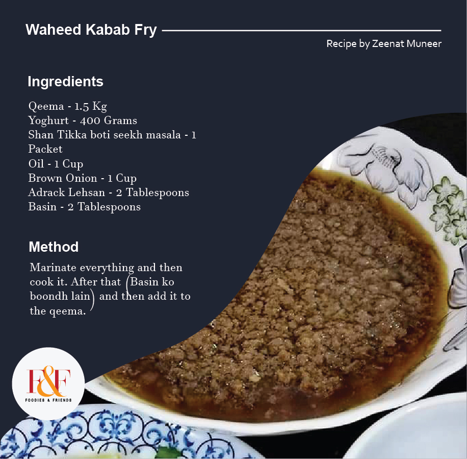 Waheed Kabab Fry   Qeema - 1.5 Kg Yoghurt - 400 Grams Shan Tikka boti seekh masala - 1 Packet Oil - 1 Cup Brown Onion - 1 Cup Adrack Lehsan - 2 Tablespoons Basin - 2 Tablespoons  Recipe:- Marinate everything and then cook it. After that (Basin ko boondh lain) and then add it to the qeema.