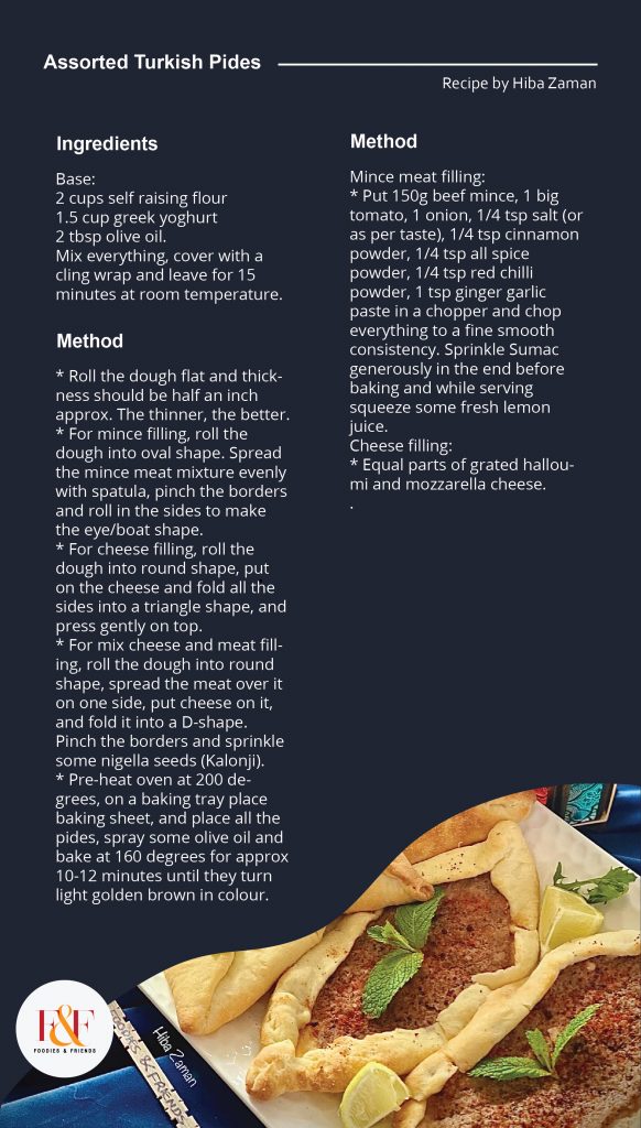 Assorted Turkish Pides  Ingredients: Base: 2 cups self raising flour 1.5 cup greek yoghurt 2 tbsp olive oil. Mix everything, cover with a cling wrap and leave for 15 minutes at room temperature.  Method: * Roll the dough flat and thickness should be half an inch approx. The thinner, the better. * For mince filling, roll the dough into oval shape. Spread the mince meat mixture evenly with spatula, pinch the borders and roll in the sides to make the eye/boat shape. * For cheese filling, roll the dough into round shape, put on the cheese and fold all the sides into a triangle shape, and press gently on top. * For mix cheese and meat filling, roll the dough into round shape, spread the meat over it on one side, put cheese on it, and fold it into a D-shape. Pinch the borders and sprinkle some nigella seeds (Kalonji). * Pre-heat oven at 200 degrees, on a baking tray place baking sheet, and place all the pides, spray some olive oil and bake at 160 degrees for approx 10-12 minutes until they turn light golden brown in colour.  Mince meat filling: * Put 150g beef mince, 1 big tomato, 1 onion, 1/4 tsp salt (or as per taste), 1/4 tsp cinnamon powder, 1/4 tsp all spice powder, 1/4 tsp red chilli powder, 1 tsp ginger garlic paste in a chopper and chop everything to a fine smooth consistency. Sprinkle Sumac generously in the end before baking and while serving squeeze some fresh lemon juice. Cheese filling: * Equal parts of grated halloumi and mozzarella cheese. 