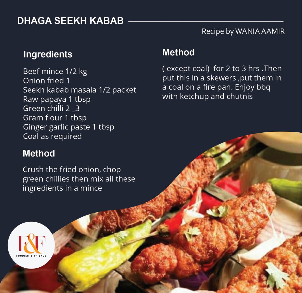 DHAGA SEEKH KABAB INGREDIENTS: Beef mince 1/2 kg Onion fried 1  Seekh kabab masala 1/2 packet Raw papaya 1 tbsp Green chilli 2 _3 Gram flour 1 tbsp Ginger garlic paste 1 tbsp Coal as required DIRECTION: Crush the fried onion, chop green chillies then mix all these ingredients in a mince ( except coal)  for 2 to 3 hrs .Then put this in a skewers ,put them in a coal on a fire pan. Enjoy bbq with ketchup and chutnis