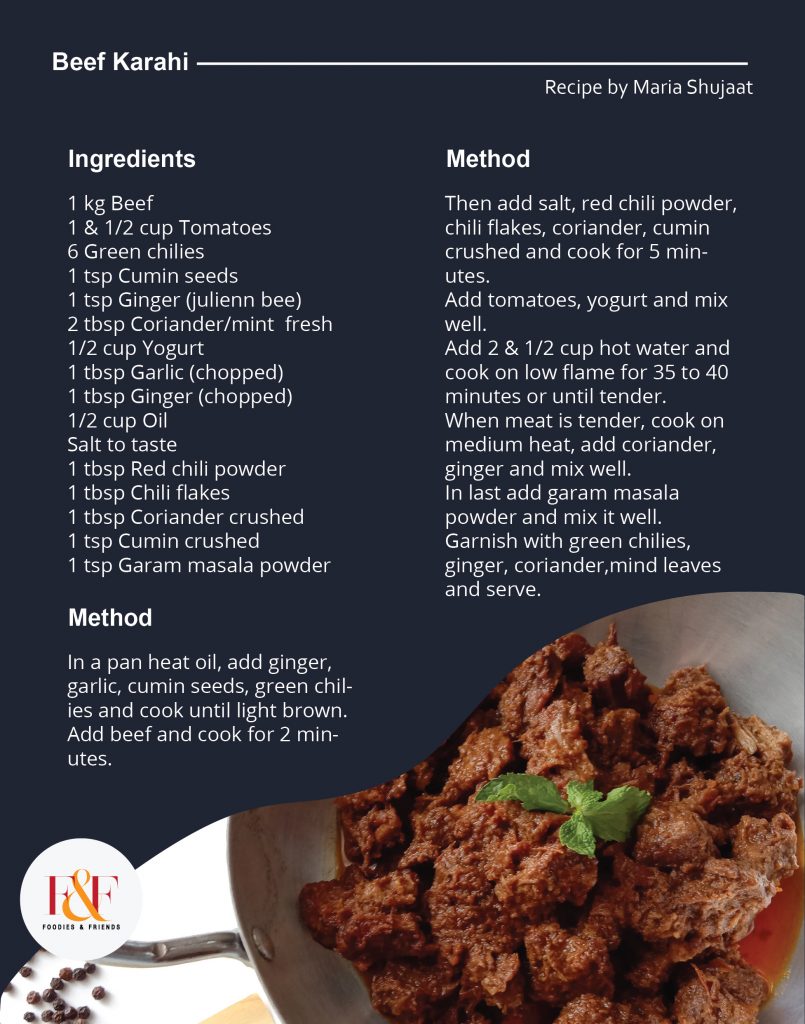 Beef Karahi  Ingredients:   1 kg Beef  1 & 1/2 cup Tomatoes  6 Green chilies  1 tsp Cumin seeds  1 tsp Ginger (julienn bee)  2 tbsp Coriander/mint  fresh  1/2 cup Yogurt  1 tbsp Garlic (chopped)  1 tbsp Ginger (chopped)  1/2 cup Oil  Salt to taste  1 tbsp Red chili powder  1 tbsp Chili flakes  1 tbsp Coriander crushed  1 tsp Cumin crushed  1 tsp Garam masala powder   Directions:   In a pan heat oil, add ginger, garlic, cumin seeds, green chilies and cook until light brown.  Add beef and cook for 2 minutes.  Then add salt, red chili powder, chili flakes, coriander, cumin crushed and cook for 5 minutes.  Add tomatoes, yogurt and mix well.  Add 2 & 1/2 cup hot water and cook on low flame for 35 to 40 minutes or until tender.  When meat is tender, cook on medium heat, add coriander, ginger and mix well.  In last add garam masala powder and mix it well.  Garnish with green chilies, ginger, coriander,mind leaves and serve.