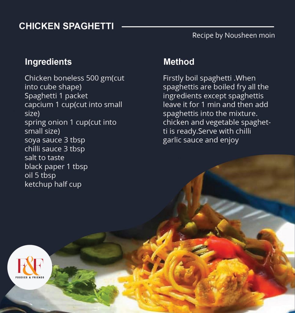 INGREDIENTS Chicken boneless 500 gm(cut into cube shape) Spaghetti 1 packet capcium 1 cup(cut into small size) spring onion 1 cup(cut into small size) soya sauce 3 tbsp chilli sauce 3 tbsp salt to taste black paper 1 tbsp oil 5 tbsp ketchup half cup METHOD- Firstly boil spaghetti .When spaghettis are boiled fry all the ingredients except spaghettis leave it for 1 min and then add spaghettis into the mixture. chicken and vegetable spaghetti is ready.Serve with chilli garlic sauce and enjoy