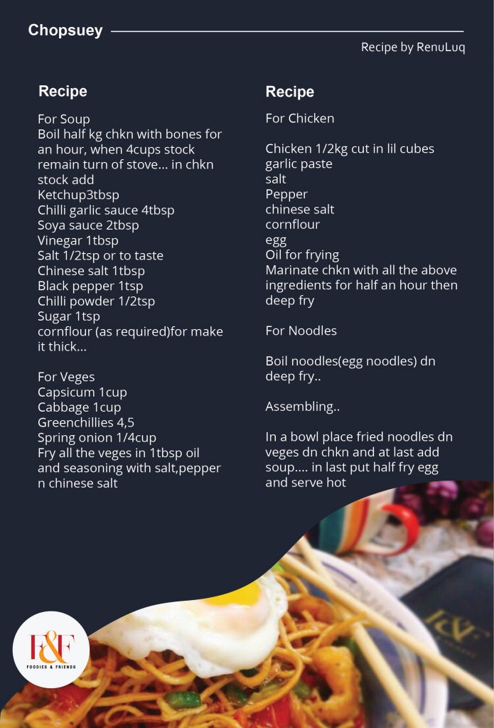 Chopsuey   For Soup  Boil half kg chkn with bones for an hour, when 4cups stock remain turn of stove... in chkn stock add   Ketchup3tbsp  Chilli garlic sauce 4tbsp  Soya sauce 2tbsp  Vinegar 1tbsp  Salt 1/2tsp or to taste  Chinese salt 1tbsp  Black pepper 1tsp  Chilli powder 1/2tsp  Sugar 1tsp  cornflour (as required)for make it thick...    For Veges  Capsicum 1cup  Cabbage 1cup  Greenchillies 4,5  Spring onion 1/4cup  Fry all the veges in 1tbsp oil and seasoning with salt,pepper n chinese salt...    For Chkn  Chkn 1/2kg cut in lil cubes  garlic paste  salt  Pepper  chinese salt  cornflour  egg  Oil for frying  Marinate chkn with all the above ingredients for half an hour then deep fry     For Noodles  Boil noodles(egg noodles) dn deep fry...    Assembling..  In a bowl place fried noodles dn veges dn chkn and at last add soup.... in last put half fry egg and serve hot