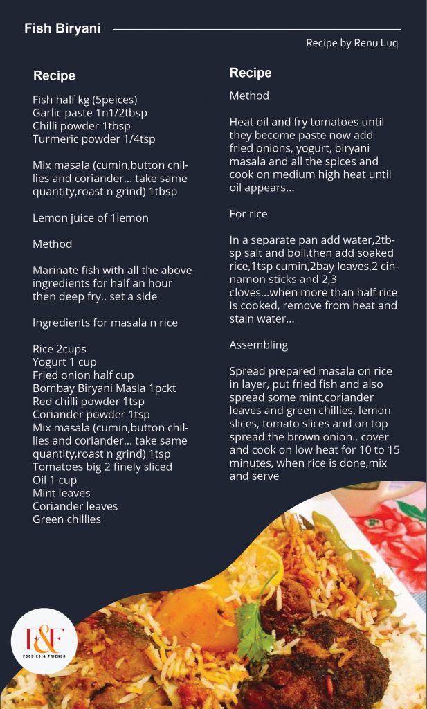 Fish Biryani     Ingredients for fish fry  Fish half kg (5peices)  Garlic paste 1n1/2tbsp  Chilli powder 1tbsp  Turmeric powder 1/4tsp  Mix masala (cumin,button chillies and coriander... take same quantity,roast n grind) 1tbsp   Lemon juice of 1lemon    Method  Marinate fish with all the above ingredients for half an hour then deep fry.. set a side    Ingredients for masala n rice  Rice 2cups  Yogurt 1 cup  Fried onion half cup  Bombay Biryani Masla 1pckt  Red chilli powder 1tsp  Coriander powder 1tsp  Mix masala (cumin,button chillies and coriander... take same quantity,roast n grind) 1tsp  Tomatoes big 2 finely sliced   Oil 1 cup  Mint leaves  Coriander leaves   Green chillies     Method  Heat oil and fry tomatoes until they become paste now add  fried onions, yogurt, biryani masala and all the spices and cook on medium high heat until oil appears...    For rice  In a separate pan add water,2tbsp salt and boil,then add soaked rice,1tsp cumin,2bay leaves,2 cinnamon sticks and 2,3 cloves...when more than half rice is cooked, remove from heat and stain water...     Assembling  Spread prepared masala on rice in layer, put fried fish and also spread some mint,coriander leaves and green chillies, lemon slices, tomato slices and on top spread the brown onion.. cover and cook on low heat for 10 to 15 minutes, when rice is done,mix and serve