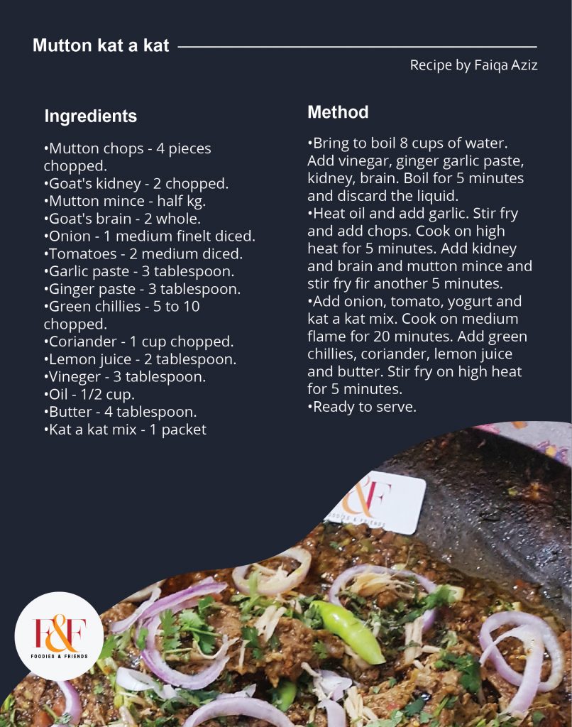 INGRIDIENTS :  •Mutton chops - 4 pieces chopped. •Goat's kidney - 2 chopped. •Mutton mince - half kg. •Goat's brain - 2 whole. •Onion - 1 medium finelt diced. •Tomatoes - 2 medium diced. •Garlic paste - 3 tablespoon. •Ginger paste - 3 tablespoon.  •Green chillies - 5 to 10 chopped. •Coriander - 1 cup chopped. •Lemon juice - 2 tablespoon. •Vineger - 3 tablespoon.  •Oil - 1/2 cup. •Butter - 4 tablespoon.  •Kat a kat mix - 1 packet.   METHOD :   •Bring to boil 8 cups of water. Add vinegar, ginger garlic paste, kidney, brain. Boil for 5 minutes and discard the liquid.  •Heat oil and add garlic. Stir fry and add chops. Cook on high heat for 5 minutes. Add kidney and brain and mutton mince and stir fry fir another 5 minutes. •Add onion, tomato, yogurt and kat a kat mix. Cook on medium flame for 20 minutes. Add green chillies, coriander, lemon juice and butter. Stir fry on high heat for 5 minutes.  •Ready to serve.