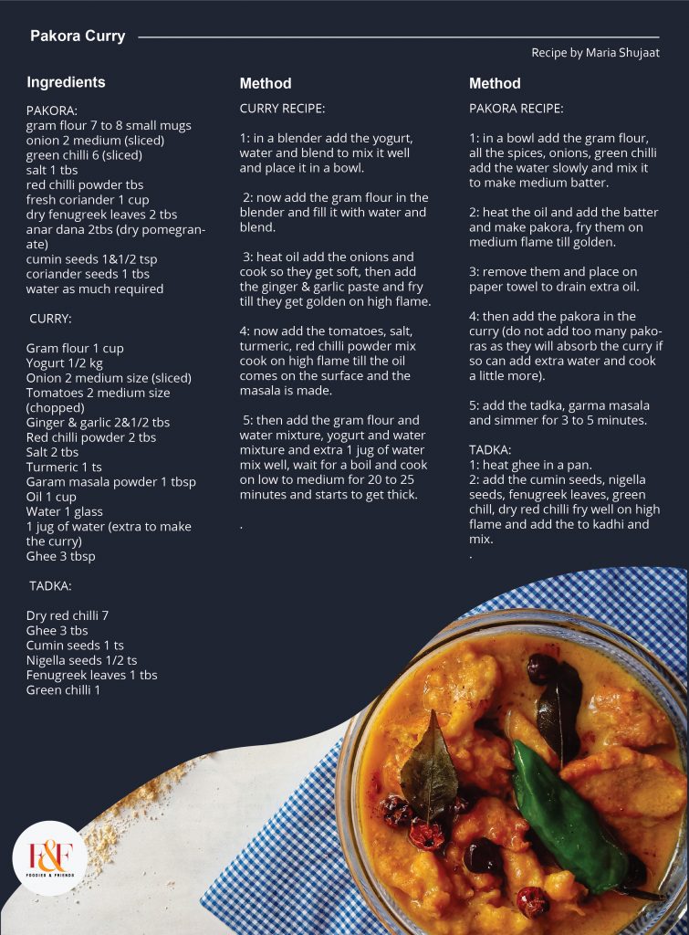 Pakora Curry  Ingerdients: PAKORA: gram flour 7 to 8 small mugs onion 2 medium (sliced) green chilli 6 (sliced) salt 1 tbs red chilli powder tbs fresh coriander 1 cup dry fenugreek leaves 2 tbs anar dana 2tbs (dry pomegranate) cumin seeds 1&1/2 tsp coriander seeds 1 tbs water as much required   CURRY:  Gram flour 1 cup Yogurt 1/2 kg Onion 2 medium size (sliced) Tomatoes 2 medium size (chopped) Ginger & garlic 2&1/2 tbs Red chilli powder 2 tbs Salt 2 tbs Turmeric 1 ts Garam masala powder 1 tbsp Oil 1 cup Water 1 glass 1 jug of water (extra to make the curry) Ghee 3 tbsp   TADKA:  Dry red chilli 7 Ghee 3 tbs Cumin seeds 1 ts Nigella seeds 1/2 ts Fenugreek leaves 1 tbs Green chilli 1  CURRY RECIPE: 1: in a blender add the yogurt, water and blend to mix it well and place it in a bowl.   2: now add the gram flour in the blender and fill it with water and blend.   3: heat oil add the onions and cook so they get soft, then add the ginger & garlic paste and fry till they get golden on high flame.  4: now add the tomatoes, salt, turmeric, red chilli powder mix cook on high flame till the oil comes on the surface and the masala is made.   5: then add the gram flour and water mixture, yogurt and water mixture and extra 1 jug of water mix well, wait for a boil and cook on low to medium for 20 to 25 minutes and starts to get thick.  PAKORA RECIPE: 1: in a bowl add the gram flour, all the spices, onions, green chilli add the water slowly and mix it to make medium batter.  2: heat the oil and add the batter and make pakora, fry them on medium flame till golden.  3: remove them and place on paper towel to drain extra oil.  4: then add the pakora in the curry (do not add too many pakoras as they will absorb the curry if so can add extra water and cook a little more).  5: add the tadka, garma masala and simmer for 3 to 5 minutes.  TADKA: 1: heat ghee in a pan. 2: add the cumin seeds, nigella seeds, fenugreek leaves, green chill, dry red chilli fry well on high flame and add the to kadhi and mix.