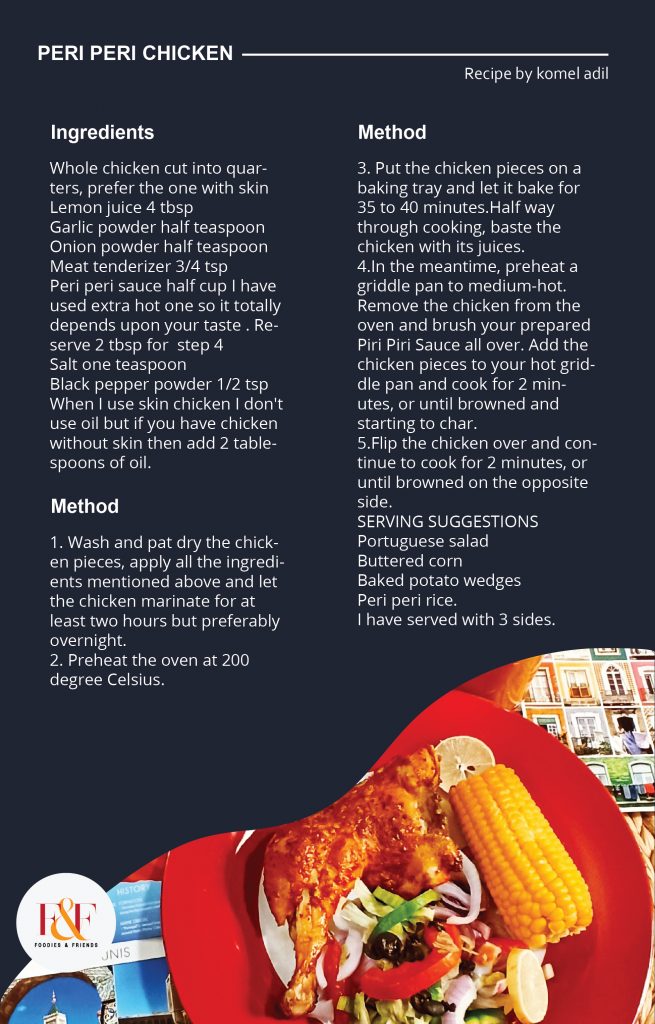 PERI PERI CHICKEN INGREDIENTS Whole chicken cut into quarters, prefer the one with skin Lemon juice 4 tbsp Garlic powder half teaspoon Onion powder half teaspoon Meat tenderizer 3/4 tsp Peri peri sauce half cup I have used extra hot one so it totally depends upon your taste . Reserve 2 tbsp for  step 4 Salt one teaspoon Black pepper powder 1/2 tsp When I use skin chicken I don't use oil but if you have chicken without skin then add 2 tablespoons of oil. METHOD 1. Wash and pat dry the chicken pieces, apply all the ingredients mentioned above and let the chicken marinate for at least two hours but preferably overnight. 2. Preheat the oven at 200 degree Celsius. 3. Put the chicken pieces on a baking tray and let it bake for 35 to 40 minutes.Half way through cooking, baste the chicken with its juices. 4.In the meantime, preheat a griddle pan to medium-hot. Remove the chicken from the oven and brush your prepared Piri Piri Sauce all over. Add the chicken pieces to your hot griddle pan and cook for 2 minutes, or until browned and starting to char. 5.Flip the chicken over and continue to cook for 2 minutes, or until browned on the opposite side.  SERVING SUGGESTIONS Portuguese salad Buttered corn Baked potato wedges Peri peri rice. I have served with 3 sides.