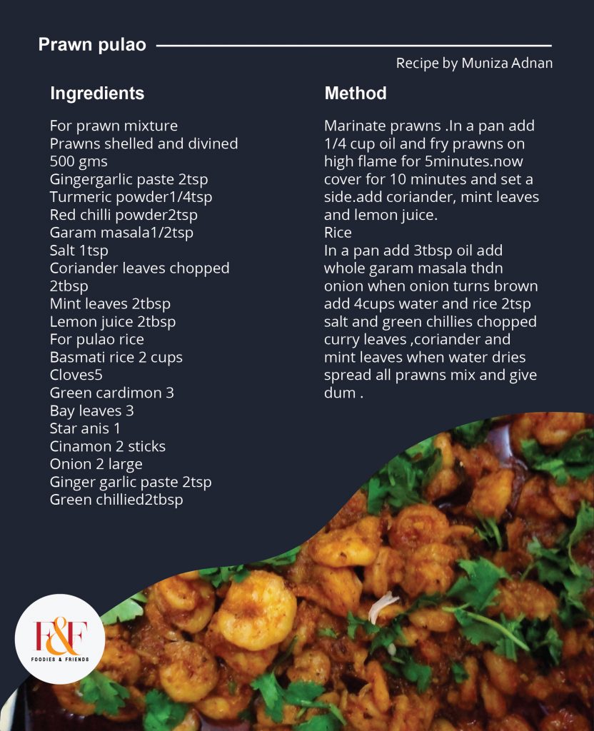 Ingredients For prawn mixture Prawns shelled and divined 500 gms Gingergarlic paste 2tsp Turmeric powder1/4tsp Red chilli powder2tsp Garam masala1/2tsp Salt 1tsp Coriander leaves chopped 2tbsp Mint leaves 2tbsp  Lemon juice 2tbsp For pulao rice Basmati rice 2 cups Cloves5 Green cardimon 3 Bay leaves 3 Star anis 1 Cinamon 2 sticks Onion 2 large Ginger garlic paste 2tsp Green chillied2tbsp Method Marinate prawns .In a pan add 1/4 cup oil and fry prawns on high flame for 5minutes.now cover for 10 minutes and set a side.add coriander, mint leaves and lemon juice. Rice In a pan add 3tbsp oil add whole garam masala thdn onion when onion turns brown add 4cups water and rice 2tsp salt and green chillies chopped curry leaves ,coriander and mint leaves when water dries spread all prawns mix and give dum .