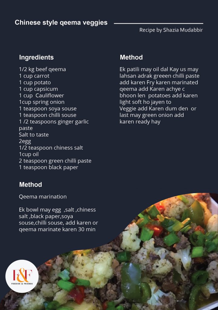  Chiness style qeema veggies  1/2 kg beef qeema 1 cup carrot 1 cup potato 1 cup capsicum 1 cup  Cauliflower 1cup spring onion 1 teaspoon soya souse 1 teaspoon chilli souse 1 /2 teaspoons ginger garlic paste Salt to taste 2egg 1/2 teaspoon chiness salt 1cup oil 2 teaspoon green chilli paste 1 teaspoon black paper          Method   Qeema marination  Ek bowl may egg  ,salt ,chiness salt ,black paper,soya souse,chilli souse, add karen or qeema marinate karen 30 min   Ek patili may oil dal Kay us may lahsan adrak greeen chilli paste add karen Fry karen marinated qeema add Karen achye c bhoon len  potatoes add karen light soft ho jayen to Veggie add Karen dum den  or last may green onion add karen ready hay